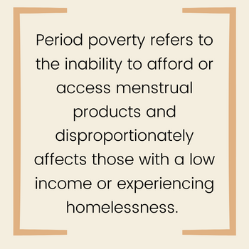 Period poverty refers to the inability to afford or access menstrual products and disproportionately affects those with a low income or experiencing homelessness.