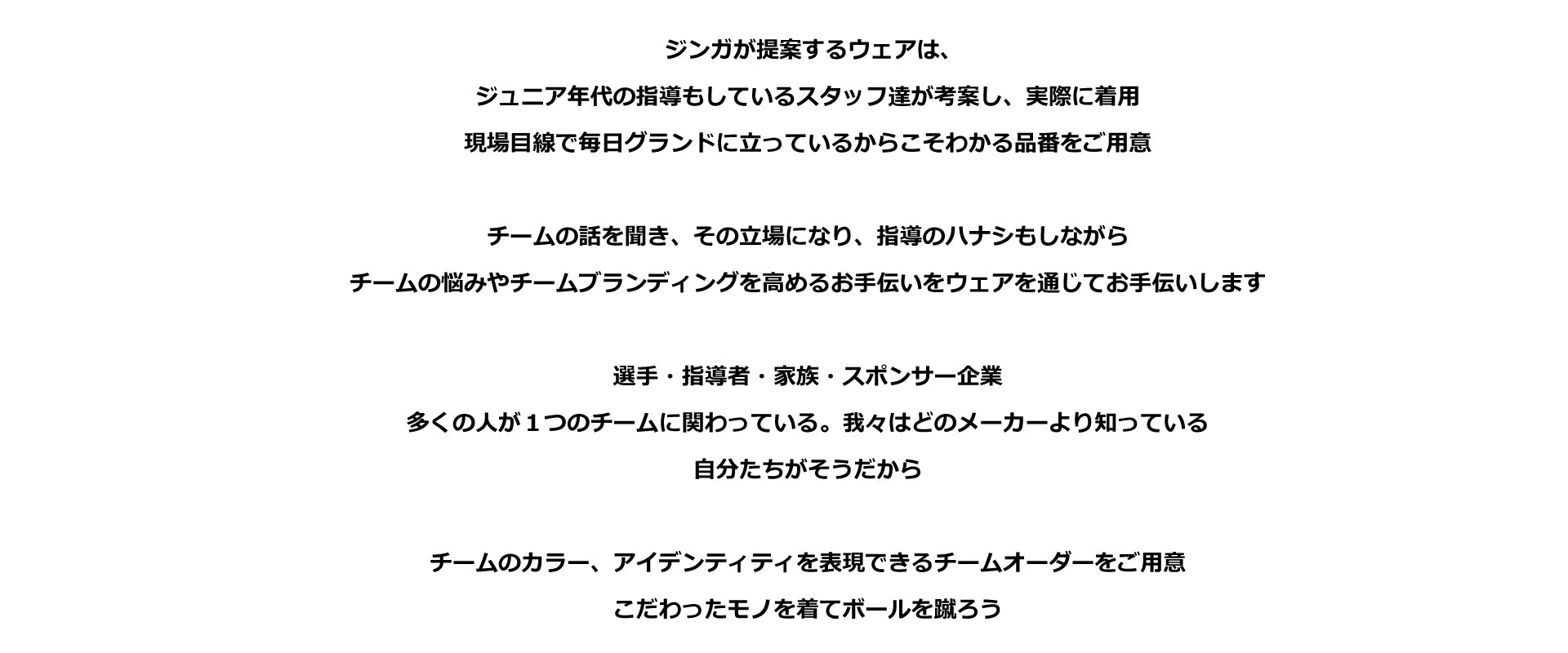 ジンガが提案するウェアは、 ジュニア年代の指導もしているスタッフ達が考案し、実際に着用 現場目線で毎日グランドに立っているからこそわかる品番をご用意  チームの話を聞き、その立場になり、指導のハナシもしながら チームの悩みやチームブランディングを高めるお手伝いをウェアを通じてお手伝いします  選手・指導者・家族・スポンサー企業 多くの人が１つのチームに関わっている。我々はどのメーカーより知っている 自分たちがそうだから  チームのカラー、アイデンティティを表現できるチームオーダーをご用意 こだわったモノを着てボールを蹴ろう