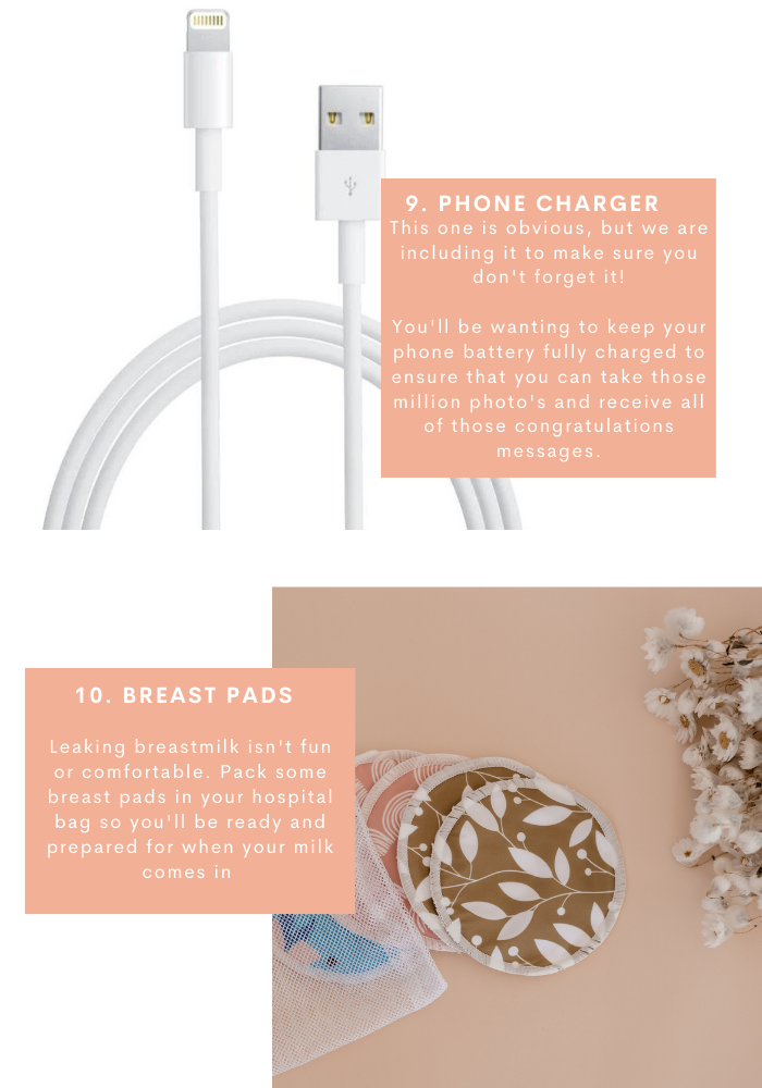 9. phone charger. his one is obvious, but we are including it to make sure you don't forget it!  You'll be wanting to keep your phone battery fully charged to ensure that you can take those million photo's and receive all of those congratulations messages. 10. breast pads. Leaking breastmilk isn't fun or comfortable. Pack some breast pads in your hospital bag so you'll be ready and prepared for when your milk comes in 