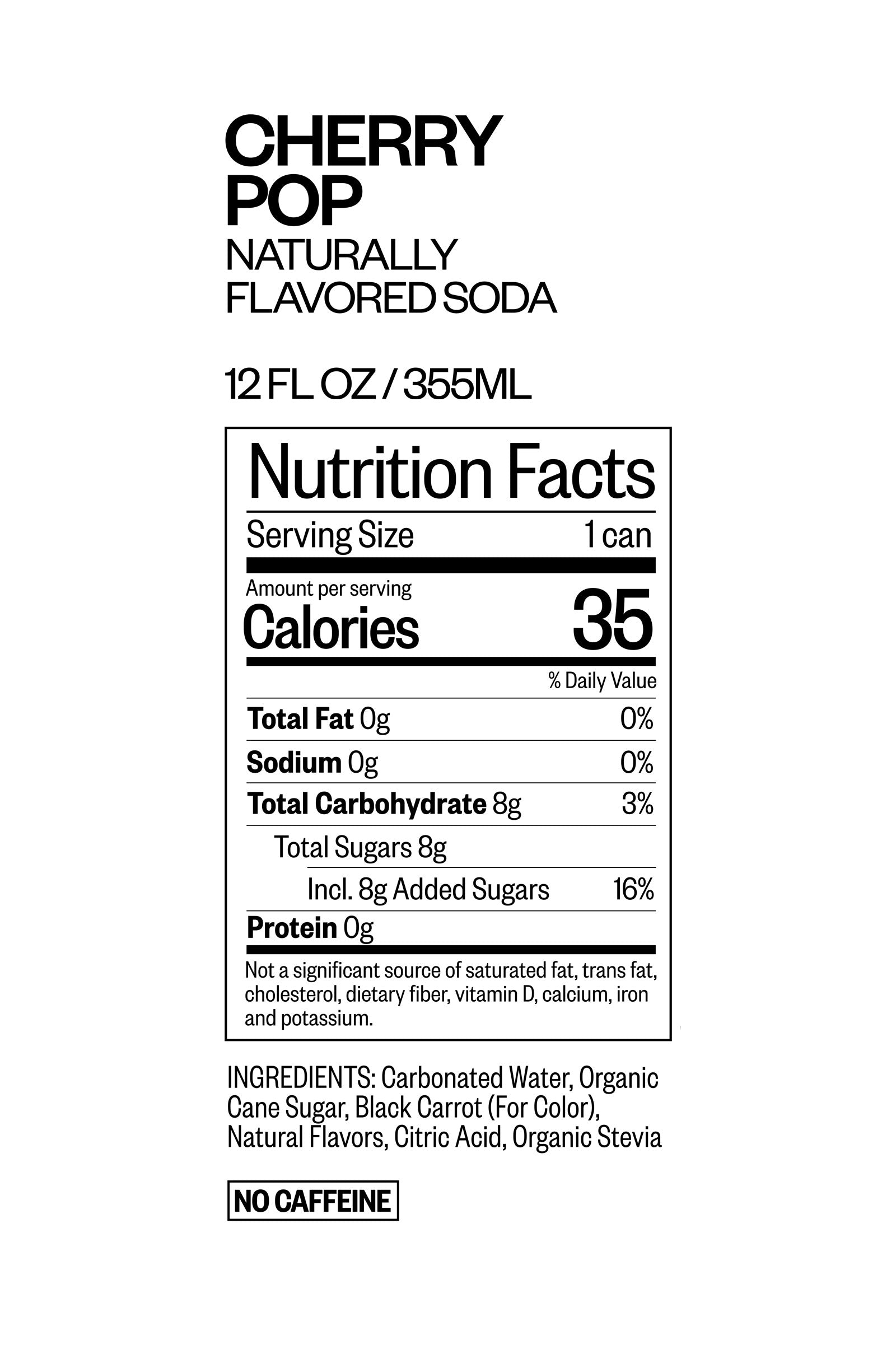 Cherry Pop Naturally Flavored Soda 12 fluid ounces or 355 ml Nutrition Facts. Serving Size 1 can. Amount per serving. Calories 35, Total Fat 0 grams 0% daily value, Sodium 0 grams 0% daily value, Total Carbohydrate 14 grams 5% daily value, total sugars 6 grams, included 6 grams Added sugar 12% daily value, Erythritol 7 grams, protein 0 grams. Not a significant source of saturated fat, trans fat, cholesterol, dietary fiber, vitamin d, calcium, iron, and potassium. Ingredients:CARBONATED WATER, ORGANIC CANE SUGAR, ORGANIC ERYTHRITOL, ORGANIC STEVIA, CITRIC ACID, NATURAL FLAVORS, BLACK CARROT (FOR COLOR) No Caffeine