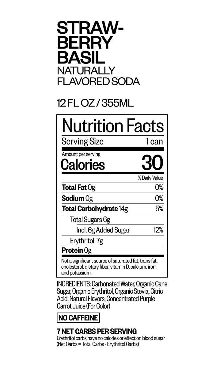 Strawberry Basil Naturally Flavored Soda 12 fluid ounces or 355 ml Nutrition Facts. Serving Size 1 can. Amount per serving. Calories 30, Total Fat 0 grams 0% daily value, Sodium 0 grams 0% daily value, Total Carbohydrate 14 grams 5% daily value, total sugars 6 grams, included 6 grams Added sugar 12% daily value, Erythritol 7 grams, protein 0 grams. Not a significant source of saturated fat, trans fat, cholesterol, dietary fiber, vitamin d, calcium, iron, and potassium. Ingredients:CARBONATED WATER, ORGANIC CANE SUGAR, ORGANIC ERYTHRITOL, ORGANIC STEVIA, CITRIC ACID, NATURAL FLAVORS, CONCENTRATED PURPLE CARROT JUICE (FOR COLOR) No Caffeine, 7 net carbs per serving. Erythritol carbs have no calories or effect on blood sugar. Net Carbs = Total Carbs - Erythritol Carbs