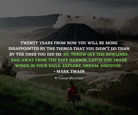 “Twenty years from now you will be more disappointed by the things that you didn’t do than by the ones you did do. So, throw off the bowlines. Sail away from the safe harbor. Catch the trade winds in your sails. Explore. Dream. Discover.” – Mark Twain