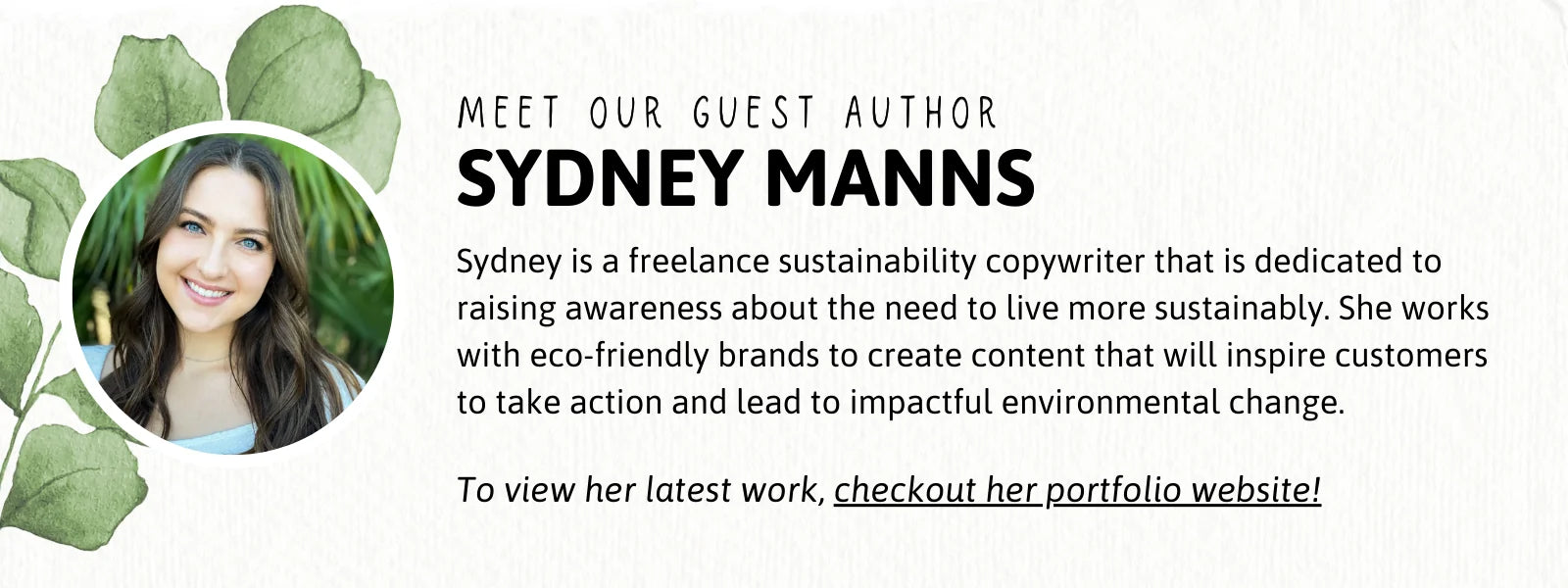 Meet our guest author, Sydney Manns! Sydney is a freelance sustainability copywriter that is dedicated to raising awareness about the need to live more sustainably. She works with eco-friendly brands to create content that will inspire customers to take action and lead to impactful environmental change. To view her latest work, checkout her portfolio website by clicking this image!