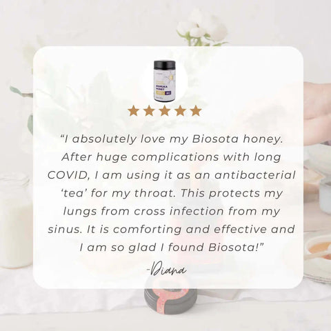 5 star review: "I absolutely love my Biosota honey. AFter huge respiratory complications with long COVID, I am using it as an antibacterial 'tea' for my throat. this protects my lungs from cross infection from my sinus. it is comforting and effective and I am so glad I found Biosota!" Diana.