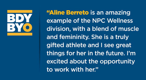 “Aline Berreto is an amazing example of the Wellness division, with a blend of muscle and femininity. She is a truly gifted athlete and I see great things for her in the future. I’m excited about the opportunity to work with her.” 