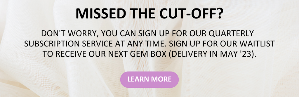 Missed the cut-off? Don't worry, you can sign up for our quarterly subscription service at any time. Sign up for our qaitlist to receive our next gem box (delivery in May '23).
