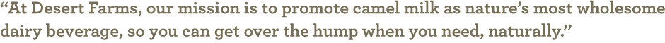 At Desert Farms, our mission is to promote camel milk as nature's most wholesome dairy beverage, so you can get over the hump when you need, naturally