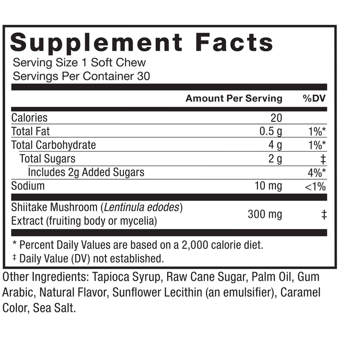 Ingredients You Can Trust: No Gelatin, No Artificial Sweeteners, No Preservatives. Serving Size: 1 Soft Chew, Servings Per Container: 30. Amount Per Serving % DV, Calories 20, Total Fat 0.5 g 1%*, Total Carbohydrate 4 g 1%*, Total Sugars 2 g‡, Includes 2g Added Sugars 4%*, Sodium 10mg <1%, Shiitake Mushroom (Lentinula edodes) Extract (fruiting body or mycelia) 300 mg‡, * Percent Daily Values are based on a 2,000 calorie diet, ‡ Daily Value (DV) not established. Other Ingredients: Tapioca Syrup, Raw Cane Sugar, Palm Oil, Gum Arabic, Natural Flavor, Sunflower Lecithin (an emulsifier), Caramel Color, Sea Salt.