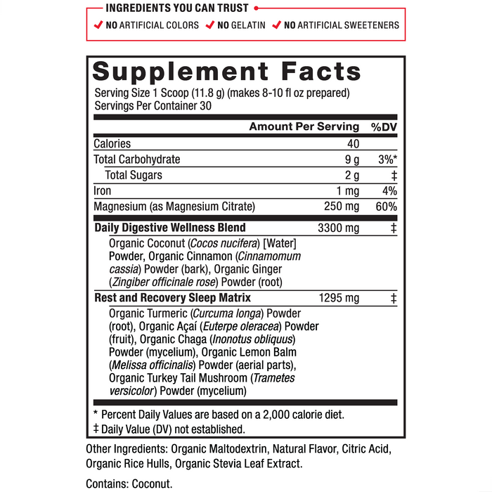 Ingredients You Can Trust: No Artificial Colors, No Gelatin, No Artificial Sweeteners Serving Size: 1 Scoop 11.8 g, Servings Per Container: 30. Calories 40, Total Carbohydrate 9 g 3%*, Total Sugars 2 g‡, Iron 1 mg 4%, Magnesium (as Magnesium Citrate) 250 mg 60%; Daily Digestive Wellness Blend 3300 mg‡: Organic Coconut (Cocos nucifera) [Water] Powder, Organic Cinnamon (Cinnamomum cassia) Powder (bark), Organic Ginger (Zingiber officinale rose) Powder (root), BioPerine Black Pepper Fruit Extract; Rest and Recovery Sleep Matrix: Organic Turmeric (Curcuma longa) Powder (root), Organic Acai (Euterpe oleracea) Powder (fruit), Organic Chaga (Inonotus obliquus) Powder (mycelium), Organic Lemon Balm (Melissa officinalis) Powder (aerial parts), Organic Turkey Tail Mushroom (Trametes versicolor) Powder (mycelium). Other Ingredients: Organic Maltodextrin, Organic Natural Flavor, Citric Acid, Organic Stevia Leaf Extract. *Percent Daily Values are based on a 2,000 calorie diet. ‡Daily Value (DV) not established.