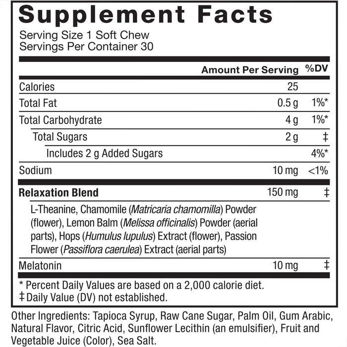 Ingredients You Can Trust: No Gelatin, No Artificial Sweeteners, No Artificial Dyes. Serving Size: 1 Soft Chew, Servings Per Container: 30. Calories 25, Total Fat 0.5 g 1%*, Total Carbohydrate 4 g 1%*, Total Sugars 2 g ‡, Includes 2 g Added Sugars 4%*, Sodium 10 mg <1%, Relaxation Blend 150 mg ‡: L-Theanine, Chamomile (Matricaria chamomilla) Powder (flower), Lemon Balm (Melissa officinalis) Powder (aerial parts), Hops (Humulus lupulus) Extract (flower), Passion Flower (Passiflora caerulea) Extract (aerial parts), Melatonin 10 mg ‡. Other Ingredients: Tapioca Syrup, Raw Cane Sugar, Palm Oil, Gum Arabic, Natural Flavor, Citric Acid, Sunflower Lecithin (an emulsifier), Fruit and Vegetable Juice (Color), Sea Salt.*Percent Daily Values are based on a 2,000 calorie diet. ‡ Daily Value (DV) not established.