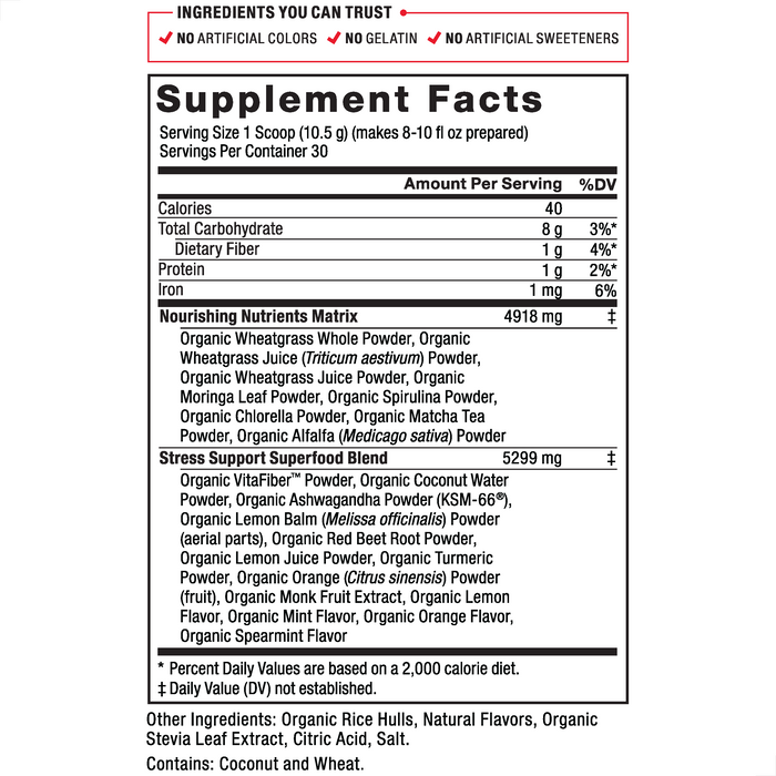 Ingredients You Can Trust: No Artificial Colors, No Gelatin, No Artificial Sweeteners Serving Size: 1 Scoop 10.5 g, Servings Per Container: 30. Calories 40, Total Carbohydrate 8 g 3%*, Dietary Fiber 1 g 4%*, Protein 1 g 2%, Iron 1 mg 6%, Nourishing Nutrients Matrix 4918 mg‡: Organic Wheatgrass Whole Powder, Organic Wheatgrass Juice (Triticum aestivum) Powder, Organic Wheatgrass Juice Powder, Organic Moringa Leaf Powder, Organic Spirulina Powder, Organic Chlorella Powder, Organic Matcha Tea Powder, Organic Alfalfa (Medicago sativa) Powder, Stress Support Superfood Blend 5299 mg‡: Organic VitaFiber™ Powder, Organic Coconut Water Powder, Organic Ashwagandha Powder (KSM-66®),Organic Lemon Balm (Melissa officinalis) Powder (aerial parts), Organic Red Beet Root Powder, Organic Lemon Juice Powder, Organic Turmeric Powder, Organic Orange (Citrus sinensis) Powder (fruit), Organic Monk Fruit Extract, Organic Lemon Flavor, Organic Mint Flavor, Organic Orange Flavor, Organic Spearmint Flavor. Other Ingredients: Organic Rice Hulls, Natural Flavors, Organic Stevia Leaf Extract, Citric Acid, Salt. *Percent Daily Values are based on a 2,000 calorie diet. ‡Daily Value (DV) not established.