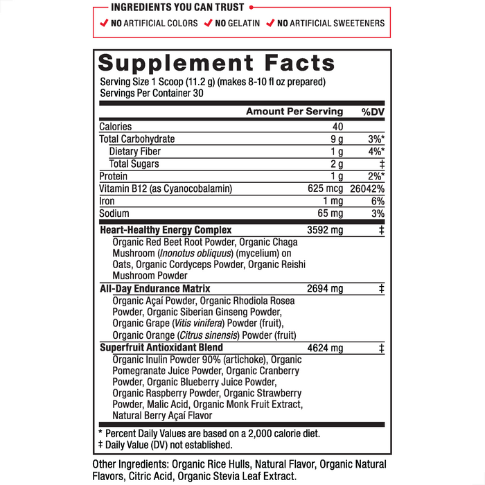 Ingredients You Can Trust: No Artificial Colors, No Gelatin, No Artificial Sweeteners, No Artificial Flavors, No Preservatives. Serving Size: 1 Scoop 11.2 g , Servings Per Container: 30. Calories 40, Total Carbohydrate 9 g 3%*, Dietary Fiber 1 g 4%*, Protein 1 g 2%, Vitamin B12 (as Cyanocobalamin) 625 mcg 26042%, Iron 1 mg 6%, Sodium 65 mg 3%, Heart-Healthy Energy Complex 3592 mg‡: Organic Red Beet Root Powder, Organic Chaga Mushroom (Inonotus obliquus) (mycelium) on Oats, Organic Cordyceps Powder, Organic Reishi Mushroom Powder, All-Day Endurance Matrix 2695 mg‡: Organic Acai Powder, Organic Rhodiola Rosea Powder, Organic Siberian Ginseng Powder, Organic Grape (Vitis vinifera) Powder (fruit), Organic Orange (Citrus sinensis) Powder (fruit), Superfruit Antioxidant Blend 4207 mg‡: Organic Inulin Powder 90% (artichoke), Organic Pomegranate Juice Powder, Organic Cranberry Powder, Organic Blueberry Juice Powder, Organic Raspberry Powder, Organic Strawberry Powder, Natural Berry Acai Flavor. Other Ingredients: Other Ingredients: Organic Natural Flavor, Citric Acid, Organic Stevia Leaf Extract. *Percent Daily Values are based on a 2,000 calorie diet. ‡Daily Value (DV) not established.