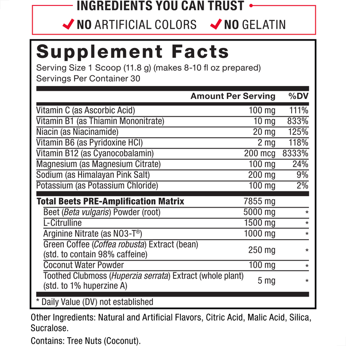 Ingredients You Can Trust: No Artificial Colors, No Gelatin. Serving Size: 1 Scoop (11.8 g) (makes 8-10 fl oz prepared). Servings Per Container: 30. Vitamin C (as Ascorbic Acid) 100 mg 111% DV, Vitamin B1 (as Thiamin Mononitrate) 10 mg 833% DV, Niacin (as Nicotinic Acid) 20 mg 125% DV, Vitamin B6 (as Pyridoxine HCl) 2 mg 118% DV, Vitamin B12 (as Cyanocobalamin), 200 mcg 8333% DV, Magnesium (as Magnesium Citrate) 100 mg 24%, Sodium (as Himalayan Pink Salt) 200 mg 9% DV, Potassium (as Potassium Chloride) 100 mg	2% DV, Total Beets PRE-Amplyfication Matrix 7855 mg: Beet (Beta vulgaris) Powder (root)	5000 mg*, L-Citrulline	1500 mg*, Arginine Nitrate (as NO3-T®), 1000 mg*, Green Coffee (Coffea robusta) Extract (bean) (std. to caffeine), 250 mg*, Coconut Water Powder 100 mg*, Toothed Clubmoss (Huperzia serrata) Extract (leaf) (std. for huperzine A) 5 mg*. Other Ingredients: Natural and Artificial Flavors, Citric Acid, Malic Acid, Silica, Sucralose. Contains: Tree Nuts (Coconut). *Daily Value (DV) not established.