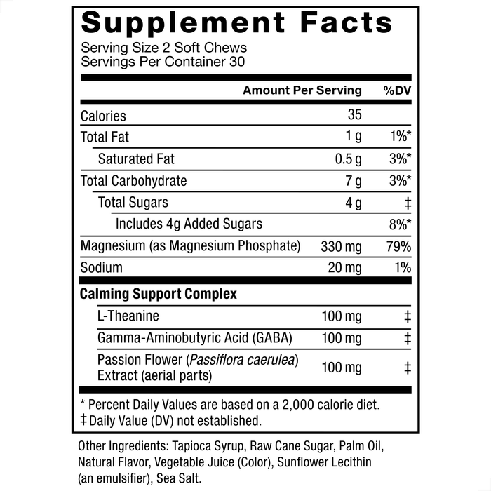 Ingredients You Can Trust: No Artificial Dyes, No Gelatin, No Artificial Sweeteners. Supplement Facts: Serving Size 2 Soft Chews, Servings Per Container 30, Amount Per Serving, Calories 35, Total Fat 1 g (1%), Saturated Fat 0.5 g (3%), Total Carbohydrate 7 g (3%), Total Sugars 4 g‡, Includes 4g Added Sugars (8%), Magnesium (as Magnesium Phosphate) 330 mg (79%), Sodium 20 mg (1%), Calming Support Complex, Magnesium Citrate 1015 mg‡, L-Theanine 100 mg‡, Gamma-Aminobutyric Acid (GABA) 100 mg‡, Passion Flower (Passiflora caerulea) Extract (aerial parts) 100 mg‡. Other Ingredients: Tapioca Syrup, Raw Cane Sugar, Palm Oil, Natural Flavor, Vegetable Juice (Color), Sunflower Lecithin (an emulsifier), Sea Salt. *Percent Daily Values are based on a 2,000 calorie diet. ‡Daily Value (DV) not established.