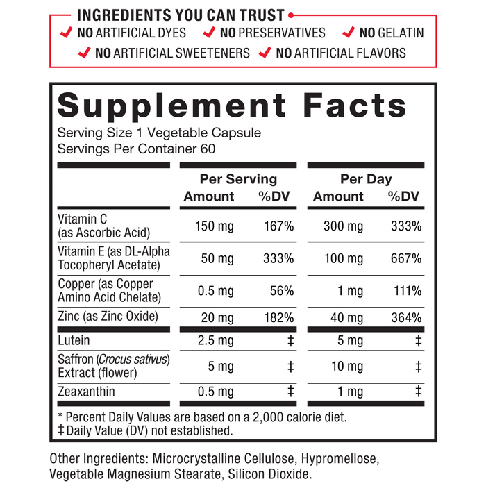 Ingredients You Can Trust, No Artificial Dyes, No Artificial Flavors, No Artificial Sweeteners, No Gelatin, No Preservatives. Supplement Facts: Serving size 1 Vegetable Capsule. Servings per container: 60. Amount per serving, %DV: Vitamin C (as Ascorbic Acid), 300 mg, 333%, 600 mg, 667% Vitamin E (as DL-Alpha Tocopheryl Acetate), 100 mg, 667%, 200 mg, 1333% Copper (as Copper Amino Acid Chelate), 1 mg, 111%, 2 mg, 222% Zinc (as Zinc Oxide), 40 mg, 364%, 80 mg, 727% Lutein, 5 mg‡, 10 mg‡ Saffron (Crocus sativus) Extract (flower), 10 mg‡, 20 mg‡ Zeaxanthin, 1 mg‡, 2 mg‡. *Percent Daily Values are based on a 2,000 calorie diet. ‡ Daily Value (DV) not established. Other Ingredients: Microcrystalline Cellulose, Hypromellose, Vegetable Magnesium Stearate, Silicon Dioxide