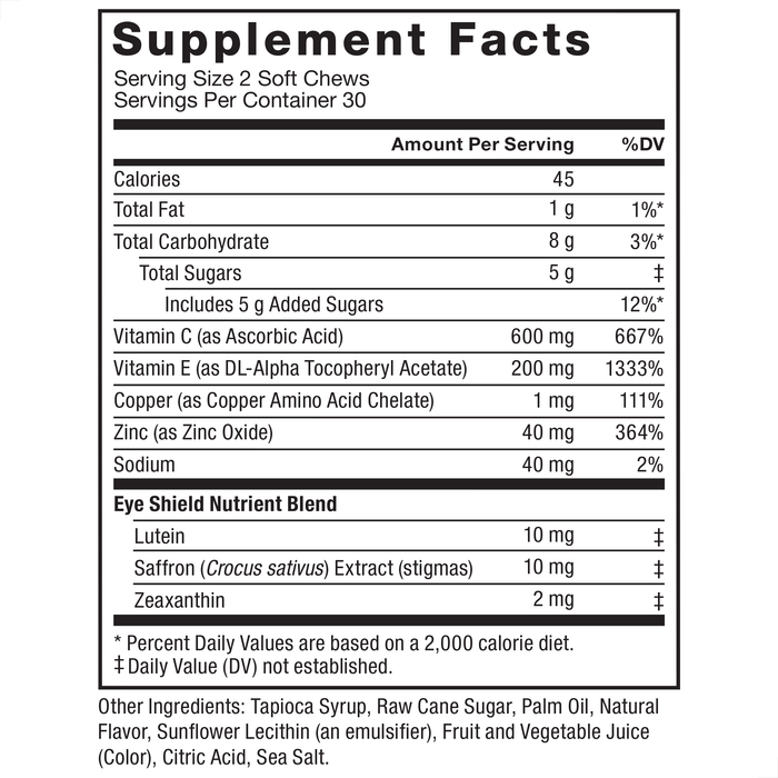 Ingredients You Can Trust: No Artificial Dyes, No Preservatives, No Gelatin, No Artificial Sweeteners, No Artificial Flavors. Supplement Facts: Serving Size 2 Soft Chews, Servings Per Container 30. Amount Per Serving: Calories, 40, Total Fat, 1 g, 1%, Saturated Fat, 0.5 g, 3%, Total Carbohydrate, 9 g, 3%, Total Sugars, 4 g‡, Includes 4g Added Sugars, 7%, Vitamin C (as Ascorbic Acid), 600 mg, 667%, Vitamin E (as dl-Alpha Tocopheryl Acetate), 180 mg, 1200%, Zinc (as Zinc Citrate), 40 mg, 364%, Copper (as Copper Amino Acid Chelate), 1 mg, 111%, Sodium, 20 mg, 1%, Eye Shield Nutrient Blend, Lutein, 10 mg‡, Saffron (Crocus sativus) Extract (flower), 10 mg‡, Zeaxanthin, 2 mg‡, * Percent Daily Values are based on a 2,000 calorie diet, ‡ Daily Value (DV) not established. Other Ingredients: Tapioca Syrup, Raw Cane Sugar, Palm Oil, Natural Flavor, Gum Arabic, Sunflower Lecithin (an emulsifier), Sea Salt, Vegetable Juice (Color).