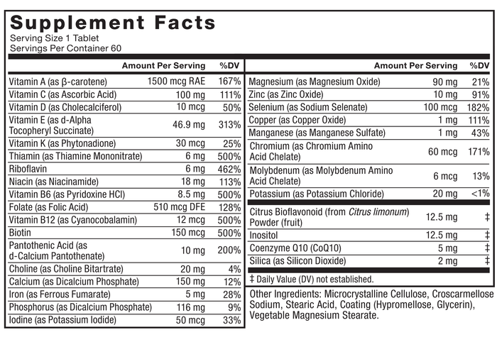 Ingredients You Can Trust: No Artificial Colors, No Artificial Flavors, No Gelatin, No Sugar, No Artificial Sweeteners, No Preservatives. Supplement Facts, Serving Size 1 Tablet, Servings Per Container 60, Amount Per Serving %DV, Vitamin A (as β-carotene) 1500 mcg RAE 167%, Vitamin C (as Ascorbic Acid) 100 mg 111%, Vitamin D (as Cholecalciferol) 10 mcg 50%, Vitamin E (as d-Alpha Tocopheryl Succinate) 46.9 mg 313%, Vitamin K (as Phytonadione) 30 mcg 25%, Thiamin (as Thiamine Mononitrate) 6 mg 500%, Riboflavin 6 mg 462%, Niacin (as Niacinamide) 18 mg 113%, Vitamin B6 (as Pyridoxine HCl) 8.5 mg 500%, Folate (as Folic Acid) 510 mcg DFE 128%, Vitamin B12 (as Cyanocobalamin) 12 mcg 500%, Biotin 150 mcg 500%, Pantothenic Acid (as d-Calcium Pantothenate) 10 mg 200%, Choline (as Choline Bitartrate) 20 mg 4%, Calcium (as Dicalcium Phosphate) 150 mg 12%, Iron (as Ferrous Fumarate) 5 mg 28%, Phosphorus (as Dicalcium Phosphate) 116 mg 9%, Iodine (as Potassium Iodide) 50 mcg 33%, Magnesium (as Magnesium Oxide) 90 mg 21%, Zinc (as Zinc Oxide) 10 mg 91%, Selenium (as Sodium Selenate) 100 mcg 182%, Copper (as Copper Oxide) 1 mg 111%, Manganese (as Manganese Sulfate) 1 mg 43%, Chromium (as Chromium Amino Acid Chelate) 60 mcg 171%, Molybdenum (as Molybdenum Amino Acid Chelate) 6 mcg 13%, Potassium (as Potassium Chloride) 20 mg <1%, Citrus Bioflavonoid (from Citrus limonum) Powder (fruit) 12.5 mg ‡, Inositol 12.5 mg ‡, Coenzyme Q10 (CoQ10) 5 mg ‡, Silica (as Silicon Dioxide) 2 mg ‡. ‡ Daily Value (DV) not established, Other Ingredients: Microcrystalline Cellulose, Croscarmellose Sodium, Stearic Acid, Coating (Hypromellose, Glycerin), Vegetable Magnesium Stearate.