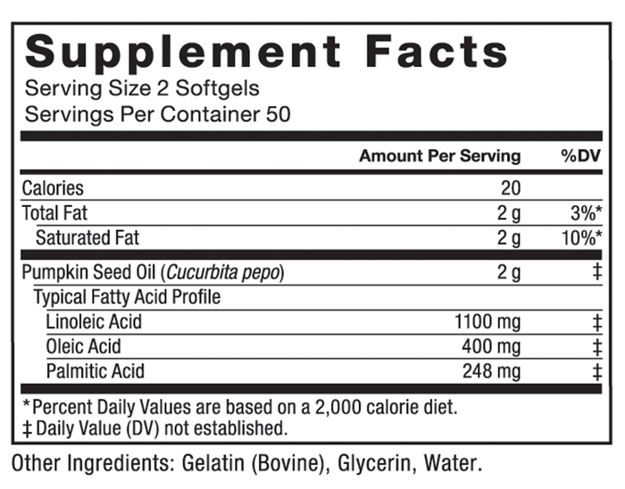 Ingredients You Can Trust: No Artificial Colors, No Artificial Flavors, No Sugar, No Artificial Sweeteners, No Preservatives. Serving Size, 2 Softgels, Servings Per Container, 50, Amount Per Serving, %DV, Calories, 20, Total Fat, 2 g, 3%, Saturated Fat, 2 g, 10%, Pumpkin Seed Oil (Cucurbita pepo), 2 g, ‡, Typical Fatty Acid Profile, Linoleic Acid, 1100 mg, ‡, Oleic Acid, 400 mg, ‡, Palmitic Acid, 248 mg, ‡, 