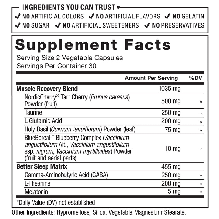 Ingredients You Can Trust: No Artificial Colors, No Artificial Flavors, No Gelatin, No Sugar, No Artificial Sweeteners, No Preservatives. Supplement Facts; Serving Size 2 Vegetable Capsules; Servings Per Container: 30. Muscle Recovery Blend 1035 mg: NordicCherry® Tart Cherry (Prunus cerasus) Powder (fruit) 500 mg, Taurine 250 mg, L-Glutamic Acid 200 mg, Holy Basil (Ocimum tenuiflorum) Powder (leaf) 75 mg, BlueBoreal™ Blueberry Complex (Vaccinium angustifolium Ait., Vaccinium angustifolium ssp. nigrum, Vaccinium myrtilloides) Powder (fruit and aerial parts) 10 mg, Better Sleep Matrix 455 mg: Gamma-Aminobutyric Acid (GABA) 250 mg, L-Theanine 200 mg, Melatonin 5 mg. ‡ Daily Value (DV) not established. Other ingredients: Hypromellose, Silica, Vegetable Magnesium Stearate.