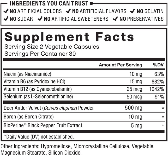 Ingredients You Can Trust: No Artificial Colors, No Artificial Flavors, No Gelatin, No Sugar, No Artificial Sweeteners, No Preservatives. Supplement Facts; Serving Size 2 Vegetable Capsules; Servings Per Container 30; Niacin (as Niacinamide) 10 mg per serving 63% daily value; Vitamin B6 (as Pyridoxine HCl) 15mg per serving 882% daily value;  Vitamin B12 (as Cyanocobalamin) 25mcg per serving, 1042% deaily value; Selenium (as L-Selenomethionine)	50mcg per serving 91% daily value; Deer Antler Velvet (Cervus elaphus) Powder 500mg per serving *daily value, Boron (as Boron Citrate) 10mg per serving * daily value , BioPerine Black Pepper Fruit Extract 5mg per serving * daily value; *Daily Value (DV) not established. Other Ingredients: Hypromellose, Microcrystalline Cellulose, Vegetable Magnesium Stearate, Silicon Dioxide.