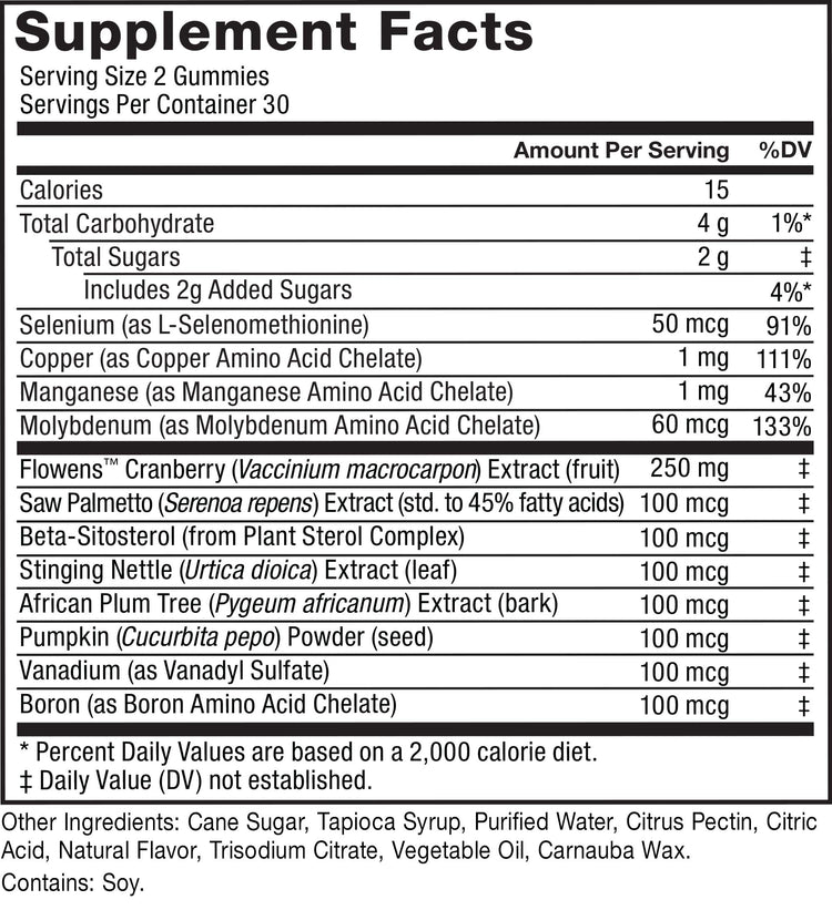 Supplement Facts. Serving Size 2 Gummies. Servings Per Container 30. Calories 15 per serving. Total Carbohydrate 4 g per serving 1%* daily value. Total Sugars 2 g per serving daily value not established. Includes 2 added sugars 4%* daily value. Selenium (as L-Selenomethionine) 50 mcg 91% daily value. Copper (as Copper Amino Acid Chelate) 1 mg 111% daily value. Manganese (as Manganese Amino Acid Chelate) 1 mg 43% daily value. Molybdenum (as Molybdenum Amino Acid Chelate) 60 mcg 133% daily value. FlowensTM Cranberry (Vaccinium macrocarpon) Extract (fruit) 250 mg daily value not established. Saw Palmetto (Serenoa repens) Extract (std. to 45% fatty acids) 100 mcg daily value not established. Beta-Sitosterol (from Plant Sterol Complex) 100 mcg daily value not established. Stinging Nettle (Urtica dioica) Extract (leaf) 100 mcg daily value not established. African Plum Tree (Pygeum africanum) Extract (bark) 100 mcg daily value not established. Pumpkin (Cucurbita pepo) Powder (seed) 100 mcg daily value not established. Vanadium (as Vanadyl Sulfate) 100 mcg daily value not established. Boron (as Boron Amino Acid Chelate) 100 mcg daily value not established. * Percent Daily Values are based on a 2,000 calorie diet. ‡ Daily Value (DV) not established. Other Ingredients: Cane Sugar, Tapioca Syrup, Purified Water, Citrus Pectin, Citric Acid, Natural Flavor, Trisodium Citrate, Vegetable Oil, Carnauba Wax. Contains: Soy.