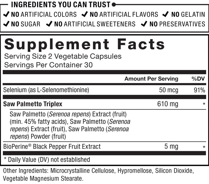 Ingredients You Can Trust: No Artificial Colors, No Artificial Flavors, No Gelatin, No Sugar, No Artificial Sweeteners, No Preservatives. Supplement Facts; Serving Size 2 Vegetable Capsules; Servings Per Container 30; Selenium (as L-Selenomethionine) 50 mcg per serving, 91% Daily Value; Saw Palmetto Triplex 610 mg per serving * daily value (Saw Palmetto (Serenoa repens) Extract (fruit) (min. 45% fatty acids) * daily value. Saw Palmetto (Serenoa repens) Extract (fruit), Saw Palmetto (Serenoa repens) Powder (fruit); BioPerine® Black Pepper Fruit Extract 5 mg per serving  * daily value. * Daily Value (DV) not established.  Other Ingredients: Microcrystalline Cellulose, Hypromellose, Silicon Dioxide, Vegetable Magnesium Stearate.