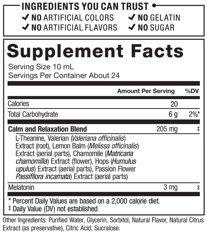 Ingredients You Can Trust: No Artificial Colors, No Gelatin, No Artificial Flavors, No Sugar. Supplement Facts; Serving Size 10 mL; Servings Per Container: About 24; Calories 20, Total Carbohydrate 6 g, Calm and Relaxation Blend 205 mg: L-Theanine, Valerian (Valeriana officinalis) Extract (root), Lemon Balm (Melissa officinalis) Extract (aerial parts), Chamomile (Matricaria chamomilla) Extract (flower), Hops (Humulus lupulus) Extract (aerial parts), Passion Flower (Passiflora incarnata) Extract (aerial parts), Melatonin 3 mg. * Percent Daily Values are based on a 2,000 calorie Diet. ‡ Daily Value (DV) not established. Other ingredients: Purified Water, Glycerin, Sorbitol, Natural Flavor, Natural Citrus Extract (as preservative), Citric Acid, Sucralose.