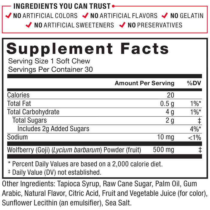 Ingredients You Can Trust: No Artificial Colors, No Artificial Flavors, No Gelatin, No Artificial Sweeteners, No Preservatives. Serving Size: 1 Soft Chew, Servings Per Container: 30. Calories 20, Total Fat 0.5 g 1%*, Total Carbohydrate 4 g 1%*, Total Sugars	2 g‡ (Includes 2 g Added Sugars 4%*), Sodium 10 mg <1%, Wolfberry (Goji) (Lycium barbarum) Powder (fruit) 500 mg‡. Other Ingredients: Tapioca Syrup, Raw Cane Sugar, Palm Oil, Gum Arabic, Natural Flavor, Citric Acid, Fruit and Vegetable Juice (for color), Sunflower Lecithin (an emulsifier), Sea Salt. *Percent Daily Values are based on a 2,000 calorie diet. ‡ Daily Value (DV) not established.