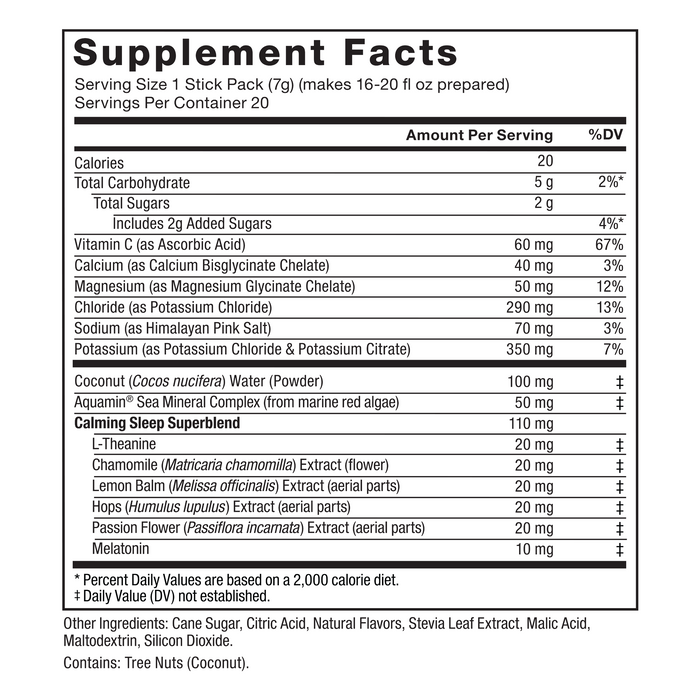 Ingredients You Can Trust: No Artificial Dyes, No Gelatin, No Artificial Sweeteners. Supplement Facts: Serving Size 1 Stick Pack (7g), Amount Per Serving: Calories 20, Total Carbohydrate 5g (2% DV*), Total Sugars 2g (Includes 2g Added Sugars) (4% DV*), Vitamin C (as Ascorbic Acid) 60 mg (67% DV), Calcium (as Calcium Bisglycinate Chelate) 40 mg (3% DV), Magnesium (as Magnesium Glycinate Chelate) 50 mg (12% DV), Chloride (as Potassium Chloride) 290 mg (13% DV), Sodium (as Himalayan Pink Salt) 70 mg (3% DV), Potassium (as Potassium Chloride & Potassium Citrate) 350 mg (7% DV), Coconut (Cocos nucifera) Water (Powder) 100 mg‡, Aquamin® Sea Mineral Complex (from marine red algae) 50 mg‡, Calming Sleep Superblend (110mg ‡): L-Theanine 20 mg‡, Chamomile (Matricaria chamomilla) Extract (flower) 20 mg‡, Lemon Balm (Melissa officinalis) Extract (aerial parts) 20 mg‡, Hops (Humulus lupulus) Extract (aerial parts) 20 mg‡, Passion Flower (Passiflora incarnata) Extract (aerial parts) 20 mg‡, Melatonin 10 mg‡.  *Percent Daily Values are based on a 2,000 calorie diet.  ‡ Daily Value (DV) not established. Other Ingredients: Cane Sugar, Citric Acid, Natural Flavors, Stevia Leaf Extract, Malic Acid, Maltodextrin, Silicon Dioxide. Contains: Tree Nuts (Coconut).