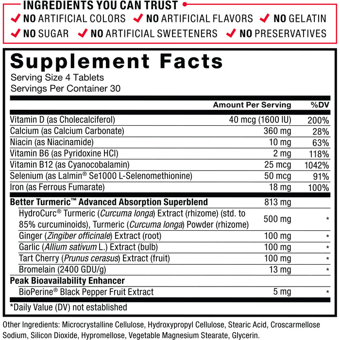 Ingredients You Can Trust: No Artificial Colors, No Artificial Flavors, No Gelatin, No Sugar, No Artificial Sweeteners, No Preservatives. Serving Size: 4 Tablets. Servings Per Container: 30. Amount Per Serving %DV: Vitamin D (as Cholecalciferol), 40mcg (1600 IU) 200%, Vitamin E (as d-Alpha Tocopheryl Succinate) 5mg 33%, Calcium (as Dicalcium Phosphate, Tricalcium Phosphate) 110mg 8%, Niacin (as Niacinamide), 10mg 63%, Vitamin B6 (as Pyridoxine HCl) 2mg 118%, Vitamin B12 (as Cyanocobalamin) 25mcg 1042%, Iron (as Ferrous Fumarate) 18mg 44%, Selenium (as Lalmin Se1000 L-Selenomethionine) 50mcg 91%, Better Turmeric Advanced Absorption Superblend 1200mg: HydroCurc Turmeric (Curcuma longa) Extract (rhizome) (std. to 85% curcuminoids), Turmeric (Curcuma longa) Powder (rhizome) 500mg*, Bromelain (80 GDU/g) 400mg*, Ginger (Zingiber officinale) Extract (root) 100mg*, Garlic (Allium sativum) Extract (bulb) 100mg*, Tart Cherry (Prunus cerasus) Extract (fruit) 100mg*, Peak Bioavailability Enhancer: BioPerine Black Pepper Fruit Extract, 5mg*. Other Ingredients: Microcrystalline Cellulose, Croscarmellose Sodium, Vegetable Magnesium Stearate, Stearic Acid, Silicon Dioxide, Hypromellose, Glycerin. *Daily Value (DV) not established.