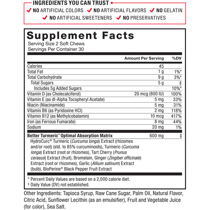 Ingredients You Can Trust: No Artificial Colors, No Artificial Flavors, No Gelatin, No Artificial Sweeteners, No Preservatives. Serving Size: 2 Soft Chews. Servings Per Container: 30. Amount Per Serving %DV: Calories 45, Total Fat 1g 1%*, Total Carbohydrate 9g 3%*, Total Sugars 5g‡ (Includes 5g Added Sugars) 7%*, Vitamin D (as Cholecalciferol) 20mcg (400 IU) 100%, Vitamin E (as dl-Alpha Tocopheryl Acetate) 5mg 33%, Niacin (Niacinamide) 5mg NE 31%, Vitamin B6 (as Pyridoxine HCl) 2mg 118%, Vitamin B12 (as Cyanocobalamin) 10mcg 417%, Iron (as Ferrous Fumarate) 8mg 44%, Sodium 20mg 1%, Better Turmeric Optimal Absorption Matrix 600mg: HydroCurc® Turmeric (Curcuma longa) Extract (rhizomes and/or root) (std. to 85% curcuminoids), Turmeric (Curcuma longa) Extract (root or rhizomes), Tart Cherry (Prunus cerasus) Extract (fruit), Bromelain, Ginger (Zingiber officinale) Extract (root or rhizomes), Garlic (Allium sativum) Extract (bulb), BioPerine® Black Pepper Fruit Extract. Other Ingredients: Tapioca Syrup, Raw Cane Sugar, Palm Oil, Natural Flavor, Citric Acid, Sunflower Lecithin (as an emulsifier), Fruit and Vegetable Juice (for color), Sea Salt. * Percent Daily Values are based on a 2,000 calorie diet. ‡ Daily Value (DV) not established.