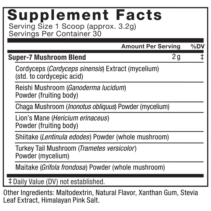 Ingredients You Can Trust: No Artificial Dyes, No Artificial Flavors,No Artificial Sweeteners.  Serving Size: 1 Scoop (3.2g), Servings Per Container: 30. Super-7 Mushroom Blend, Amount Per Serving 2g %DV‡: Cordyceps (Cordyceps sinensis) Extract, (mycelium) (std. to cordycepic acid), Reishi Mushroom (Ganoderma lucidum) Powder (fruiting body), Chaga Mushroom (Inonotus obliquus) Powder (mycelium), Lion’s Mane (Hericium erinaceus) Powder (fruiting body), Shiitake (Lentinula edodes) Powder (whole mushroom), Turkey Tail Mushroom (Trametes versicolor) Powder (mycelium), Maitake (Grifola frondosa) Powder (whole mushroom). Other Ingredients: Maltodextrin, Natural Flavor, Xanthan Gum, Stevia Leaf Extract, Himalayan Pink Salt. ‡Daily Value (DV) not established.