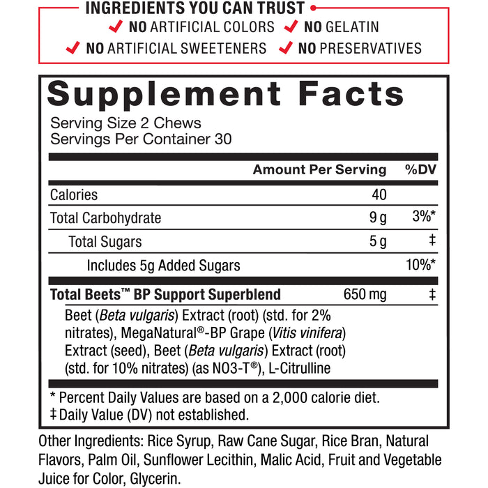 Ingredients You Can Trust: No Artificial Colors, No Gelatin, No Artificial Sweeteners, No Preservatives. Supplement Facts; Serving Size 2 Chews; Servings Per Container 30. Calories 40 per serving. Total Carbohydrate 9g, Total Sugars 5g (Includes 5g Added Sugars), Total Beets BP Support Superblend 650mg: Beet (Beta vulgaris) Extract (root), MegaNatural-BP Grape (Vitis vinifera) Extract (seed), Beet (Beta vulgaris) Extract (root) (as NO3-T), L-Citrulline. *Percent Daily Values are based on a 2,000 calorie diet. ‡ Daily Value (DV) not established. Other Ingredients: Rice Syrup, Raw Cane Sugar, Rice Bran, Natural Flavors, Palm Oil, Sunflower Lecithin, Malic Acid, Fruit and Vegetable Juice for Color, Glycerin.