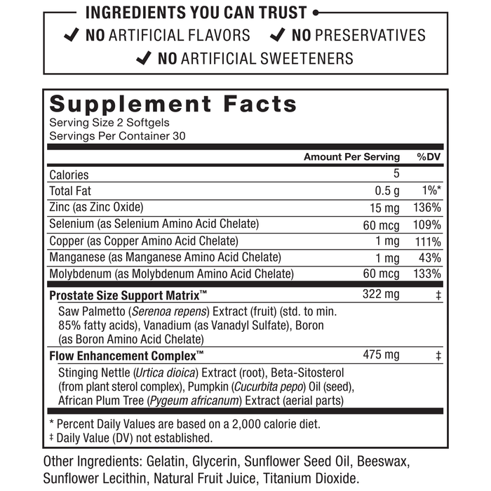 INGREDIENTS YOU CAN TRUST, NO ARTIFICIAL FLAVORS, NO PRESERVATIVES, NO ARTIFICIAL SWEETENERS, Supplement Facts, Serving Size: 2 Softgels, Servings Per Container: 30, Amount Per Serving, %DV, Calories: 5, Total Fat: 0.5 g, 1%*, Zinc (as Zinc Oxide): 15 mg, 136%, Selenium (as Selenium Amino Acid Chelate): 60 mcg, 109%, Copper (as Copper Amino Acid Chelate): 1 mg, 111%, Manganese (as Manganese Amino Acid Chelate): 1 mg, 43%, Molybdenum (as Molybdenum Amino Acid Chelate): 60 mcg, 133%, Prostate Size Support Matrix™: 322 mg‡, Saw Palmetto (Serenoa repens) Extract (fruit) (std. to min. 85% fatty acids), Vanadium (as Vanadyl Sulfate), Boron (as Boron Amino Acid Chelate), Flow Enhancement Complex™: 475 mg‡, Stinging Nettle (Urtica dioica) Extract (root), Beta-Sitosterol (from plant sterol complex), Pumpkin (Cucurbita pepo) Oil (seed), African Plum Tree (Pygeum africanum) Extract (aerial parts), * Percent Daily Values are based on a 2,000 calorie diet. ‡ Daily Value (DV) not established. Other Ingredients: Gelatin, Glycerin, Sunflower Seed Oil, Beeswax, Sunflower Lecithin, Natural Fruit Juice, Titanium Dioxide.