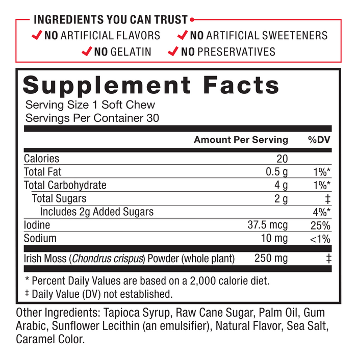 Ingredients You Can Trust: No Artificial Colors, No Artificial Flavors, No Gelatin, No Artificial Sweeteners, No Preservatives. Serving Size: 1 Soft Chew, Servings Per Container: 30. Calories 20, Total Fat 0.5 g 1%*, Total Carbohydrate 4 g 1%*, Total Sugars	2 g‡ (Includes 2 g Added Sugars 4%*), Iodine 75 mcg 50%, Sodium 10 mg <1%, Irish Moss (Chondrus crispus) Powder (whole plant) 250 mg‡. Other Ingredients: Tapioca Syrup, Raw Cane Sugar, Palm Oil, Gum Arabic, Sunflower Lecithin (an emulsifier), Natural Flavor, Sea Salt, Caramel Color. * Percent Daily Values are based on a 2,000 calorie diet. ‡ Daily Value (DV) not established.