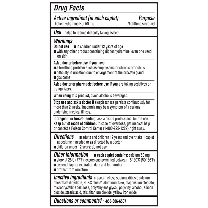 Drug Facts. Keep outer package for complete product information. Drug Facts: Active ingredient (in each caplet): Diphenhydramine HCl 50 mg, Purpose: Nighttime sleep-aid. Use: helps to reduce difficulty falling asleep. Warnings: Do not use: in children under 12 years of age, with any other product containing diphenhydramine, even one used on skin. Ask a doctor before use if you have: a breathing problem such as emphysema or chronic bronchitis, difficulty in urination due to enlargement of the prostate gland, glaucoma. Ask a doctor or pharmacist before use if you are taking sedatives or tranquilizers. When using this product: avoid alcoholic beverages. Stop use and ask a doctor if: sleeplessness persists continuously for more than 2 weeks. Insomnia may be a symptom of a serious underlying medical illness. If pregnant or breast-feeding: ask a health professional before use. Keep out of reach of children. In case of overdose, get medical help or contact a Poison Control Center (1-800-222-1222) right away. Directions: adults and children 12 years and over: take 1 caplet at bedtime if needed or as directed by a doctor. children under 12 years: do not use. Other information: each caplet contains: 50 mg of calcium. store at 25°C (77°F); excursions permitted between 15°-30°C (59°-86°F). see end flap for expiration date and lot number. protect from moisture. Inactive ingredients: croscarmellose sodium, dibasic calcium phosphate dihydrate, FD&C blue #1 aluminum lake, magnesium stearate, microcrystalline cellulose, polyethylene glycol, polyvinyl alcohol, silicon dioxide, stearic acid, talc, titanium dioxide, yellow iron oxide. Questions or comments? 1-855-606-6507.