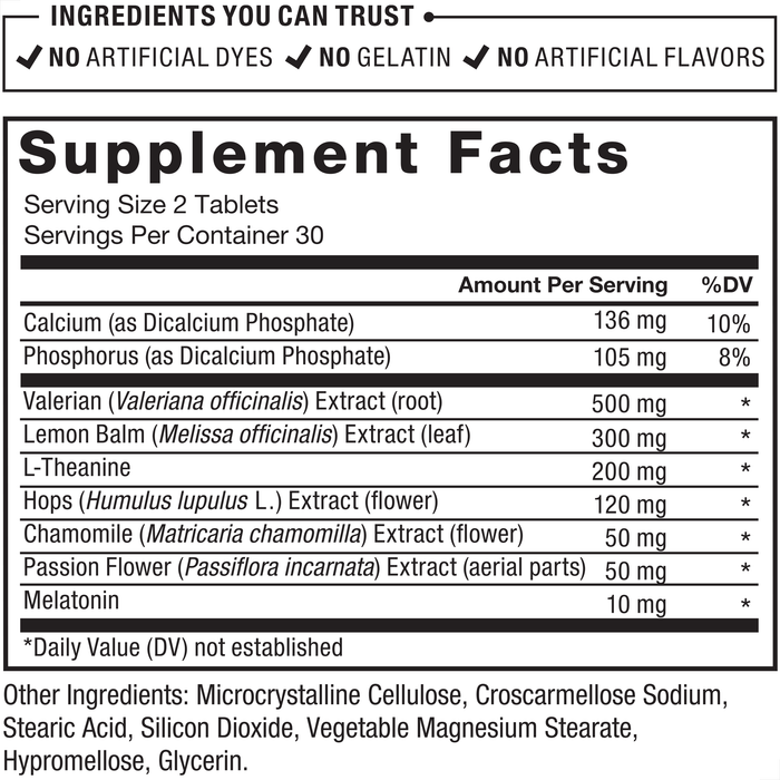 Ingredients You Can Trust: No Artificial Dyes, No Gelatin, No Artificial Flavors. Supplement Facts: Serving size 2 tablets, Servings per container 30. Amount per serving %DV: Calcium (as Dicalcium Phosphate) 136 mg 10%, Phosphorus (as Dicalcium Phosphate) 105 mg 8%, Valerian (Valeriana officinalis) Extract (root) 500 mg*, Lemon Balm (Melissa officinalis) Extract (leaf) 300 mg*, L-Theanine 200 mg*, Hops (Humulus lupulus L.) Extract (flower) 120 mg*, Chamomile (Matricaria chamomilla) Extract (flower) 50 mg*, Passion Flower (Passiflora incarnata) Extract (aerial parts) 50 mg*, Melatonin 10 mg*. Other ingredients: Microcrystalline Cellulose, Croscarmellose Sodium, Stearic Acid, Silicon Dioxide, Vegetable Magnesium Stearate, Hypromellose, Glycerin. *Daily Value (DV) not established.