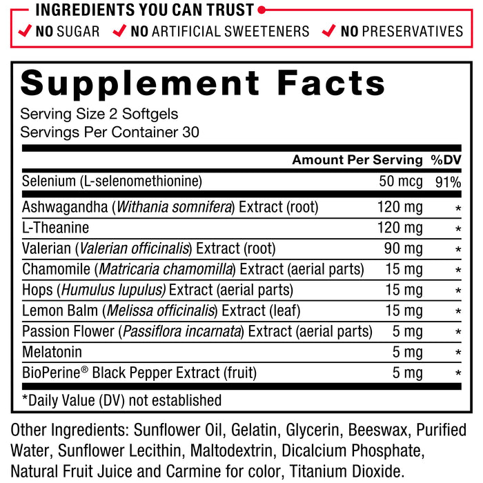 Ingredients You Can Trust: No Sugar, No Artificial Sweeteners, No Preservatives. Serving Size: 2 Softgels, Servings Per Container: 30. Selenium (L-selenomethionine) 50 mcg 91%, Ashwagandha (Withania somnifera) Extract (root) 120 mg*, L-Theanine 120 mg*, Valerian (Valeriana officinalis) Extract (root) 90 mg*, Chamomile (Matricaria chamomilla) Extract (aerial parts) 15 mg*, Hops (Humulus lupulus) Extract (aerial parts) 15 mg*, Lemon Balm (Melissa officinalis) Extract (leaf) 15 mg*, Passion Flower (Passiflora incarnata) Extract (aerial parts) 5 mg*, Melatonin 5 mg*, BioPerine Black Pepper Extract (fruit) 5 mg*. * Daily Value (DV) not established. Other Ingredients: Sunflower Oil, Gelatin, Glycerin, Beeswax, Purified Water, Sunflower Lecithin, Maltodextrin, Dicalcium Phosphate, Natural Fruit Juice Extract and Carmine for color, Titanium Dioxide.