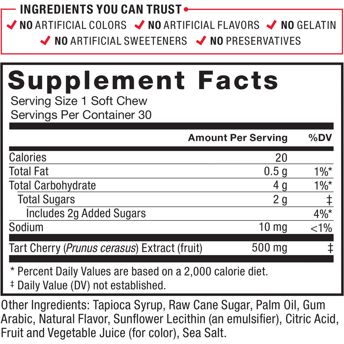 Ingredients You Can Trust: No Artificial Colors, No Artificial Flavors, No Gelatin, No Artificial Sweeteners, No Preservatives. Serving Size: 1 Soft Chew, Servings Per Container: 30. Calories 20, Total Fat 0.5 g 1%*, Total Carbohydrate 4 g 1%*, Total Sugars	2 g‡ (Includes 2 g Added Sugars 4%*), Sodium 10 mg 1%, Tart Cherry (Prunus cerasus) Extract (fruit) 500 mg‡. Other Ingredients: Tapioca Syrup, Raw Cane Sugar, Palm Oil, Gum Arabic, Natural Flavor, Sunflower Lecithin (an emulsifier), Citric Acid, Fruit and Vegetable Juice (for color), Sea Salt. *Percent Daily Values are based on a 2,000 calorie diet. ‡ Daily Value (DV) not established.