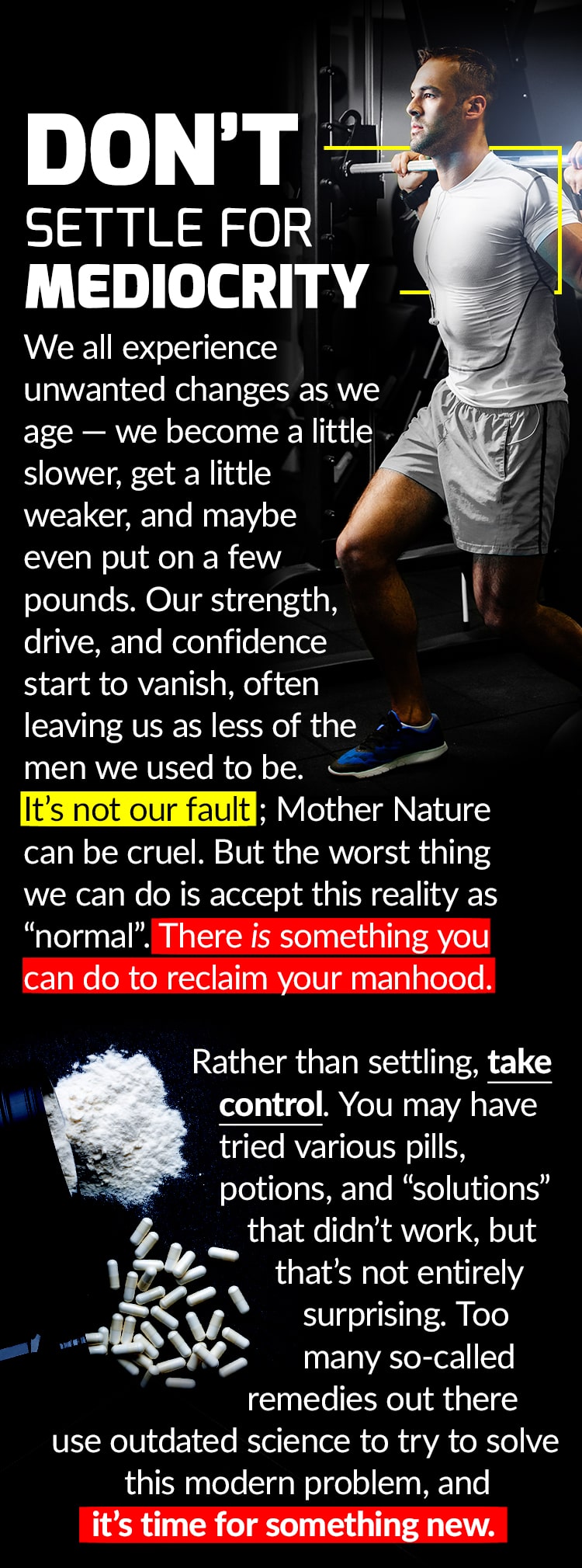 DON’T SETTLE FOR MEDIOCRITY. We all experience unwanted changes as we age – we become a little slower, get a little weaker, and maybe even put on a few pounds. Our strength, drive, and confidence start to vanish, often leaving us as less of the men we used to be. It’s not our fault; Mother Nature can be cruel. But the worse thing we can do is accept this reality as “normal”. There is something you can do to reclaim your manhood. Rather than settling, take control. You may have tried various pills, potions, and “solutions” that didn’t work, but that’s not entirely surprising. Too many so-called remedies out there use outdated science to try to solve this modern problem, and it’s time for something new.