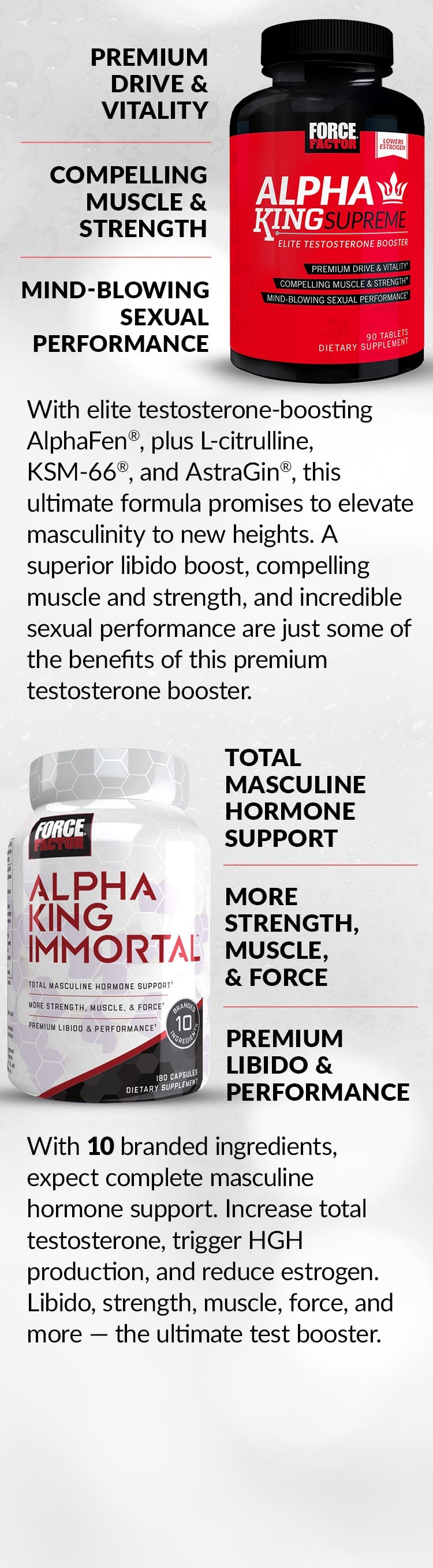 Alpha King Supreme® - PREMIUM DRIVE & VITALITY, COMPELLING MUSCLE & STRENGTH, MIND-BLOWING SEXUAL PERFORMANCE. With elite testosterone-boosting AlphaFen®, plus L-citrulline, KSM-66®, and AstraGin®, this ultimate formula promises to elevate masculinity to new heights. A superior libido boost, compelling muscle and strength, and incredible sexual performance are just some of the benefits of this premium testosterone booster. Alpha King Immortal® - TOTAL MASCULINE HORMONE SUPPORT, MORE STRENGTH, MUSCLE, & FORCE, PREMIUM LIBIDO & PERFORMANCE. With 10 branded ingredients, expect complete masculine hormone support. Increase total testosterone, trigger HGH production, and reduce estrogen. Libido, strength, muscle, force, and more – the ultimate test booster.