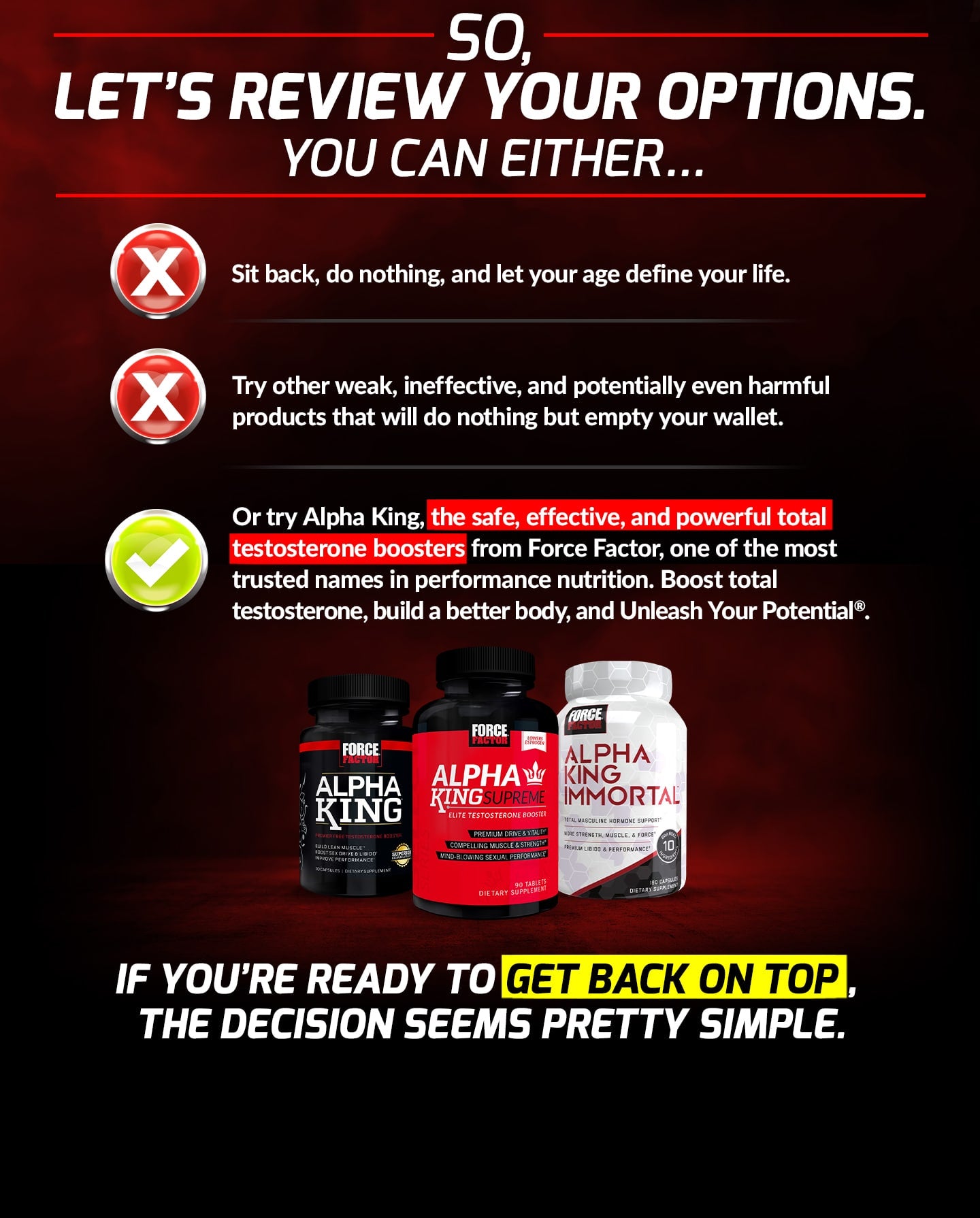 SO, LET’S REVIEW YOUR OPTIONS. YOU CAN EITHER... Sit back, do nothing, and let your age define your life. Try other weak, ineffective, and potentially even harmful products that will do nothing but empty your wallet. Or try Alpha King, the safe, effective, and powerful total testosterone boosters from Force Factor, one of the most trusted names in performance nutrition. Boost total testosterone, build a better body, and Unleash Your Potential®. IF YOU’RE READY TO GET BACK ON TOP, THE DECISION SEEMS PRETTY SIMPLE.