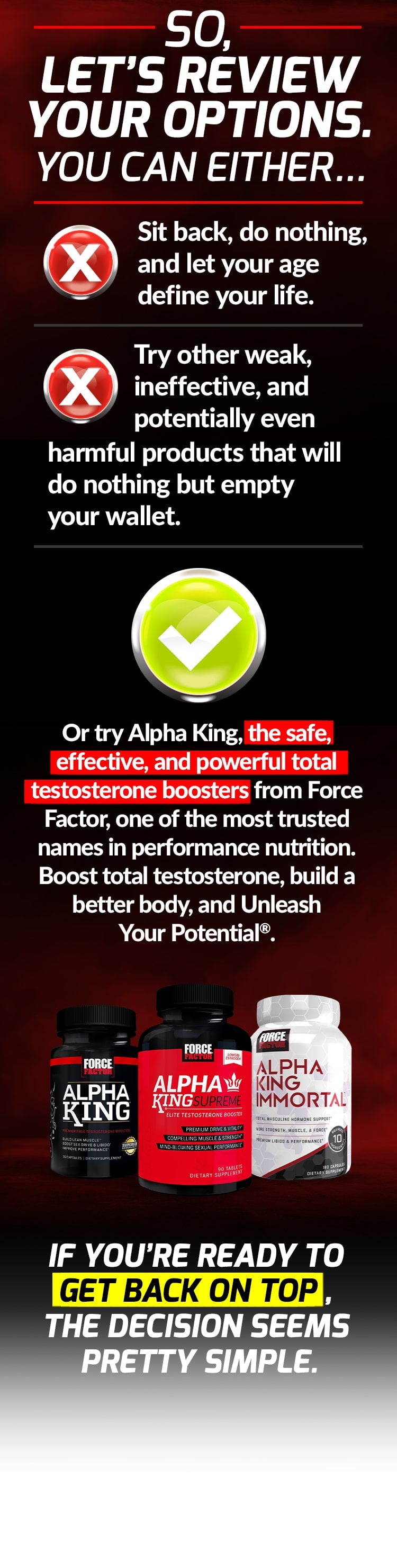 SO, LET’S REVIEW YOUR OPTIONS. YOU CAN EITHER... Sit back, do nothing, and let your age define your life. Try other weak, ineffective, and potentially even harmful products that will do nothing but empty your wallet. Or try Alpha King, the safe, effective, and powerful total testosterone boosters from Force Factor, one of the most trusted names in performance nutrition. Boost total testosterone, build a better body, and Unleash Your Potential®. IF YOU’RE READY TO GET BACK ON TOP, THE DECISION SEEMS PRETTY SIMPLE.
