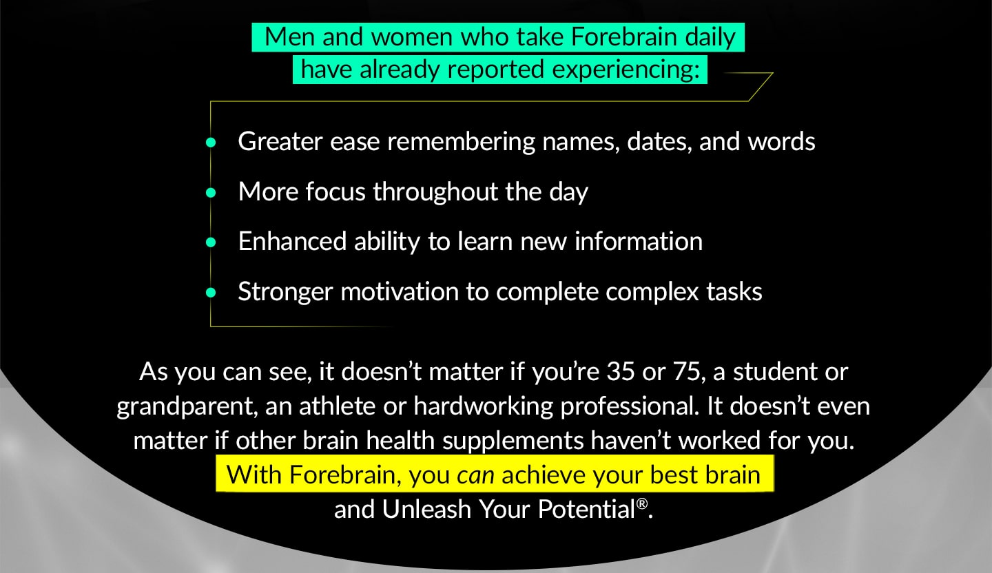 Men and women who take Forebrain daily have already reported experiencing: Greater ease remembering names, dates, and words, More focus throughout the day, Enhanced ability to learn new information, Stronger motivation to complete complex tasks. As you can see, it doesn’t matter if you’re 35 or 75, a student or a grandparent, an athlete or a hardworking professional. It doesn’t even matter if other brain health supplements haven’t worked for you. With Forebrain, you can achieve your best brain and Unleash Your Potential®.