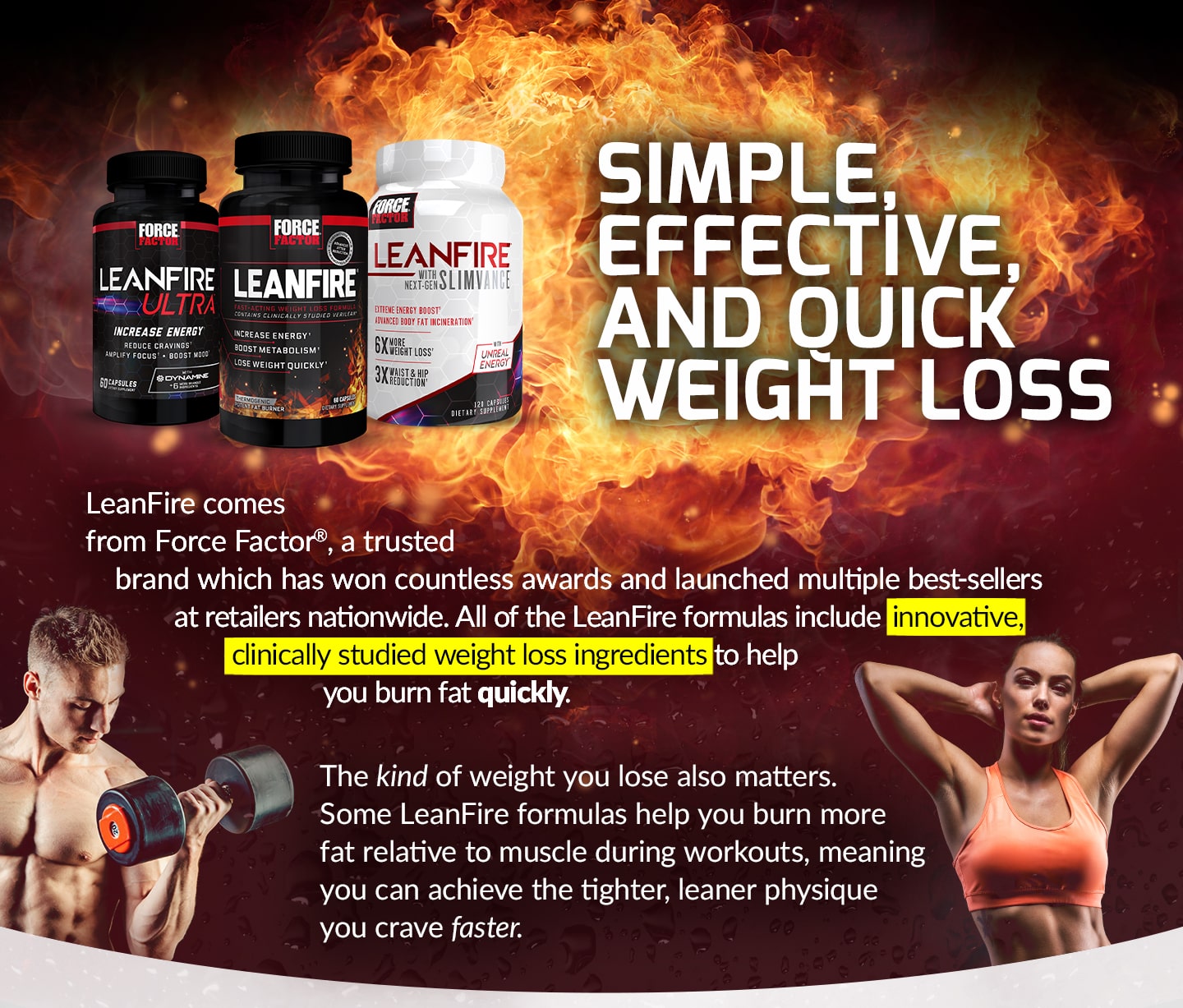 SIMPLE, EFFECTIVE, AND QUICK WEIGHT LOSS. LeanFire comes from Force Factor®, a trusted brand which has won countless awards and launched multiple best-sellers at retailers nationwide. All of the LeanFire formulas include innovative, clinically studied weight loss ingredients to help you burn fat quickly. The kind of weight you lose also matters. Some LeanFire formulas help you burn more fat relative to muscle during workouts, meaning you can achieve the tighter, leaner physique you crave faster.