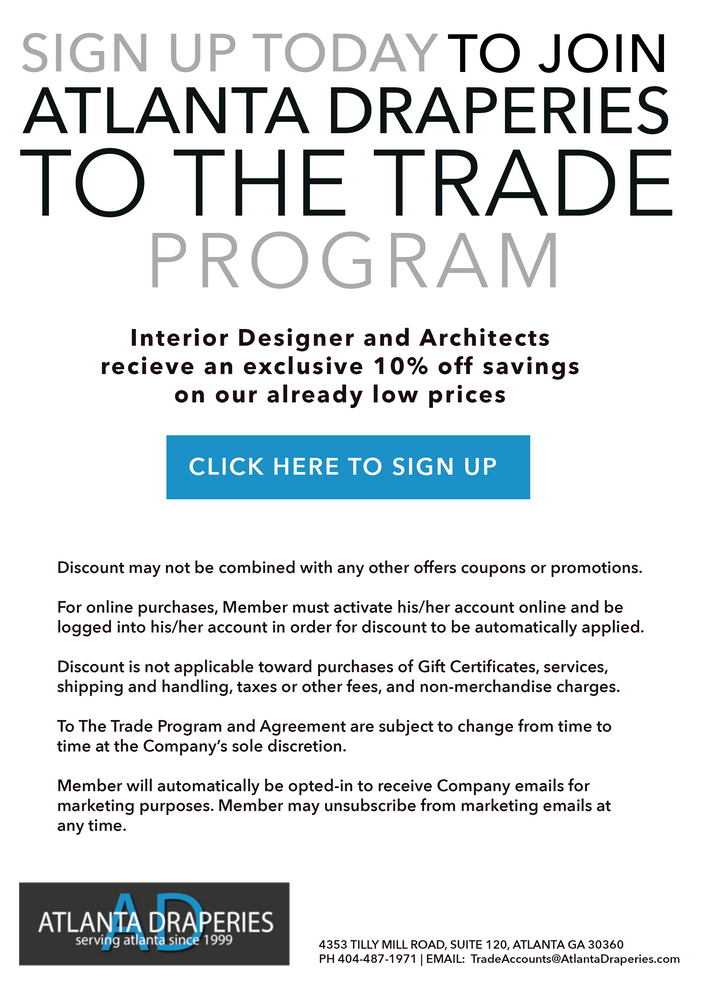 Sign up today to join Atlanta Draperies To the Trade Program. Interior Designer and Architects receive an exclusive 10% off savings on our already low prices.