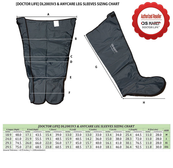 
(DOCTOR LIFE) DL2003V3 & ANYCARE LEG SLEEVES SIZING CHART
Authorized Reseller OS MARET DOCTOR LIFE
OSHAREE
SIZE
[DOCTOR LIFE DL2003V3 & ANYCARE LEG SLEEVES SIZING CHART A upper high) Bridebilah)
D call forkle) Fla )
(length)
Ash leeches 18.9 48.0 17.1 43.5 15.4 39.0 13.0 33.0 13.0 33.0 13.4 34.0 25.4 64.5 24.0 61.0 21.9 55.5 19.1 48.5 15.9 40.5 14.2 36.0 15.0 38.0 28.3 72.0 29.3 74.5 26.0 66.0 22.0 56.0 17.7 45.0 15.7 40.0 16.1 41.0 30.1 76.5
29.5 75.0 27.0 68.5 23.8 60.5 19.1 48.5 17.3 44.0 18.1 46.0 36.4 92.5 General Tolerance +-0.75 inches / +-200centimeter
food size) which 11.0 28.0 11.0 28.0 11.0 28.0 11.8 30.0
M L XL XXL
