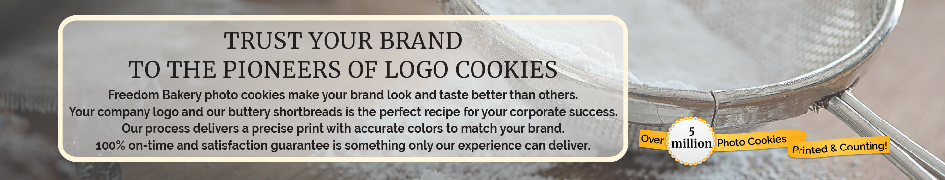 Advertisement - Freedom Bakery photo cookies make your brand look and taste better than others.
Your company logo and our buttery shortbreads is the perfect recipe for your corporate success.
Our process delivers a precise print with accurate colors to match your brand.
100% on-time and satisfaction guarantee is something only our experience can deliver. - A close up photo of a half full flour sifter resting on an oak table that is dusted with flour.