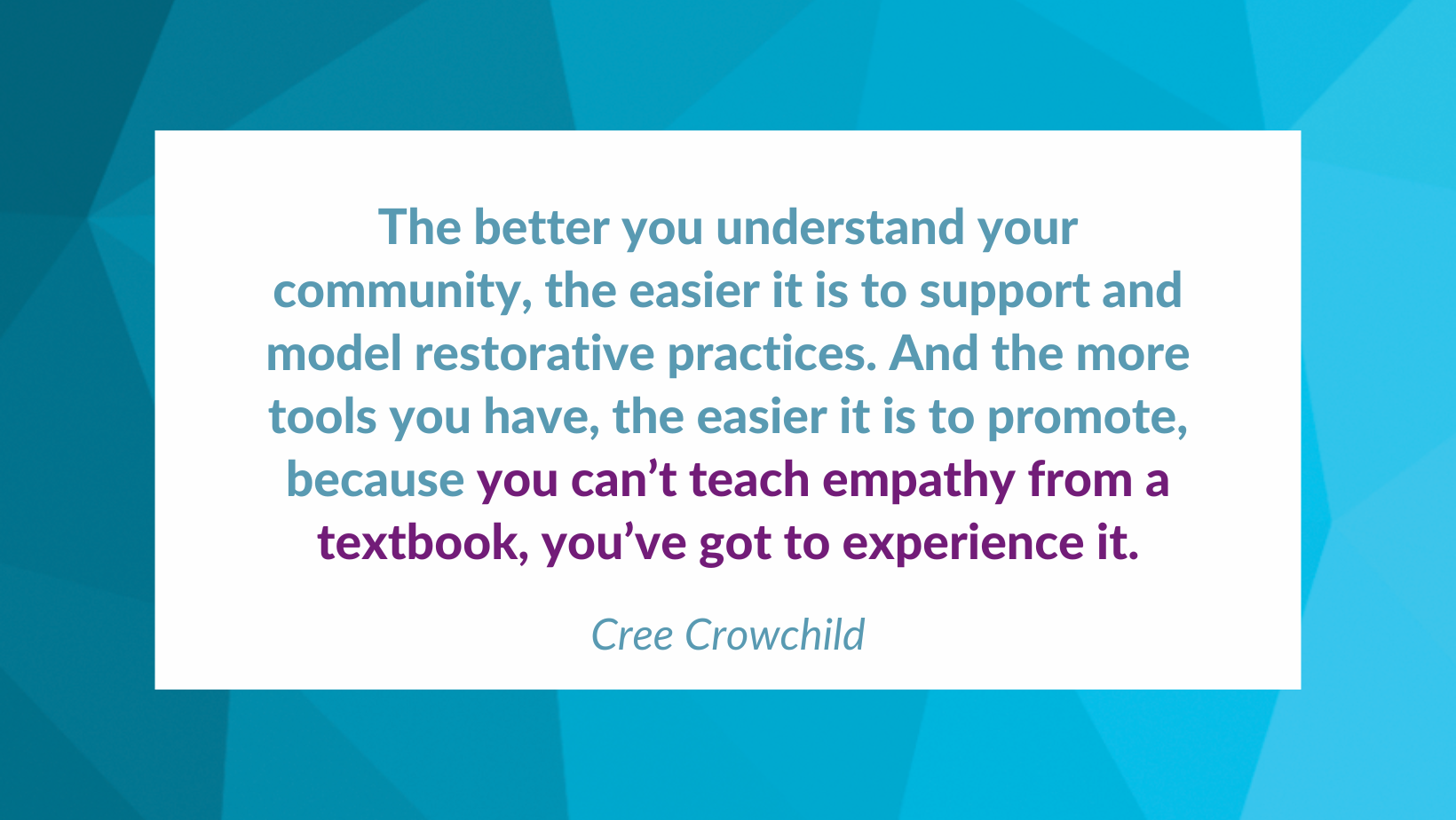 A quote from the interview is written on a blue geometric background. The quote reads The better you understand your community, the easier it is to support and model restorative practices. And the more tools you have, the easier it is to promote, because you can’t teach empathy from a textbook, you’ve got to experience it.