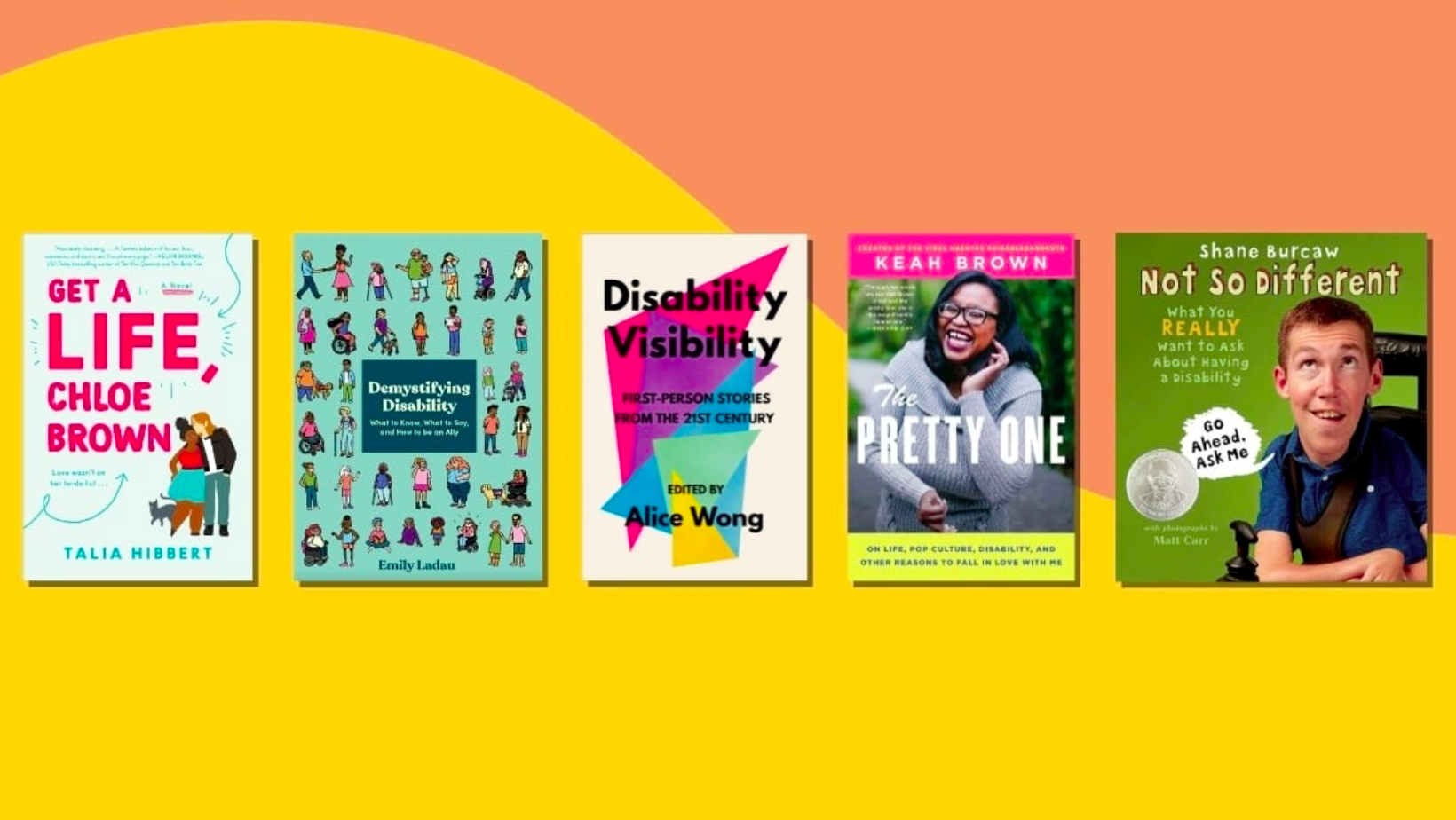 Images of five book covers are displayed on a yellow and pink background. From left to right, the books are Get a Life Chloe Brown by Talia Hibbert, Demystifying Disability by Emily Ladau, Disability Visibility edited by Alice Wong, The Pretty One by Keah Brown, and Not So Different by Shane Burcaw.